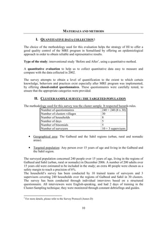 MATERIALS AND METHODS

             I. QUANTITATIVE DATA COLLECTION3
The choice of the methodology used for this evaluation helps the strategy of HI to offer a
good quality control of the MRE program in Somaliland by offering an epidemiological
approach in order to obtain reliable and representative results.

Type of the study: interventional study ‘Before and After’, using a quantitative method.

A quantitative evaluation to help us to collect quantitative data easy to measure and
compare with the data collected in 2002.

The survey attempts to obtain a level of quantification to the extent to which certain
knowledge, behaviors and practices exist especially after MRE program was implemented,
by offering closed-ended questionnaires. These questionnaires were carefully tested, to
ensure that the appropriate categories were provided.

            II. CLUSTER SAMPLE SURVEY: THE TARGETED POPULATION
The methodology used for this survey was the cluster sample. It respected hazards rules.
           Number of questionnaires                        240 = 240 (8 x 30)
           Number of clusters villages                     30
           Number of households                            8
           Number of days                                  5
           Number of binomials                             5
           Number of surveyors                             10 + 3 supervisors

      •    Geographical area: The Galbeed and the Sahil regions (urban, rural and nomadic
           areas).

      •    Targeted population: Any person over 15 years of age and living in the Galbeed and
           the Sahil region.

The surveyed population concerned 240 people over 15 years of age, living in the regions of
Galbeed and Sahil (urban, rural or nomadic) in December 2006. A number of 200 adults over
15 years old were estimated to be included in the study; an extra 40 people were chosen as a
safety margin to reach a precision of 6%.
The household’s survey has been conducted by 10 trained teams of surveyors and 3
supervisors covering 240 households over the regions of Galbeed and Sahil in 30 clusters.
The survey has been conducted through individual interviews based on a structured
questionnaire. All interviewers were English-speaking, and had 2 days of training in the
Cluster-Sampling technique; they were monitored through constant debriefings and guides.


3
    For more details, please refer to the Survey Protocol (Annex D)


                                                        10
 