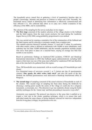 The household survey aimed first at gathering a level of quantitative baseline data on
people’s knowledge, attitudes and practices in relation to mines and UXO. Secondly, the
household survey aimed at identifying how information is effectively communicated and
how efficient it is. The collected data allow us to carry out a better evaluation of the
efficiency of the MRE, and its sustainability.

The selection of the sampling for the survey took place in two stages:
   The first stage consisted of the random selection of the village clusters in the Galbeed
   and the Sahil regions from the most recent exclusive list used during the Landmine
   Impact Survey (LIS) 2004, using probability proportional to size method.

      This was carried out by creating a cumulative list of the communities of the Galbeed and
      the Sahil regions and by selecting a systematic sample from a random start.
      This random selection showed 6 nomadic clusters, 11 rural and 13 urban. In conformity
      with other studies, urban is defined as settlements with 10,000 or more inhabitants; rural
      sedentary has less than 10,000 inhabitants; and the nomadic population includes people
      who move from place to place on a seasonal basis, staying on average less than four
      months in one location.

      Based on preliminary findings on landmine/UXO accidents, UNICEF and Handicap
      International determined in 2002 that Galbeed region (administratively including Sahil
      region at that time) was one of the areas most affected by Landmines/UXO and therefore
      data at this time had to be gathered from this region.

      Thus, 240 households were enumerated, with an overall average of 8 households per each
      cluster.
      Five binominal teams of surveyors covered 1 or 2 clusters per day (8 questionnaires
      /cluster) "One speaks, the other writes, both check" and once the quota of the day
      finished, the fulfilled questionnaires were delivered to Handicap International office in
      Hargeysa.

      The second stage of sampling consisted of the actual selection of households in each of
      the clusters. This second stage of sampling has been done during the fieldwork by
      choosing a starting point usually the centre of the village (it could also be a religious
      monument, a crossroads, etc.). The direction to go was randomly chosen using the bottle
      and dice techniques for the ‘cluster step’ and then proceeding in successive ways after4.

      Anonymity was respected. The protocol was decisive in the sense that it enabled us to
      respect a vital rule in the cluster sampling technique, which is to ensure that each
      individual stands the same chance of being randomly selected for interview independent
      from his living place (village), his profession or his sex.




4
    For more details, please refer to the Survey Protocol (Annex D)



                                                        11
 