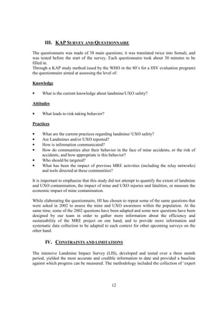 III. KAP SURVEY AND QUESTIONNAIRE
The questionnaire was made of 38 main questions; it was translated twice into Somali, and
was tested before the start of the survey. Each questionnaire took about 30 minutes to be
filled in.
Through a KAP study method (used by the WHO in the 80’s for a HIV evaluation program)
the questionnaire aimed at assessing the level of:

Knowledge

•    What is the current knowledge about landmine/UXO safety?

Attitudes

•    What leads to risk-taking behavior?

Practices

•    What are the current practices regarding landmine/ UXO safety?
•    Are Landmines and/or UXO reported?
•    How is information communicated?
•    How do communities alter their behavior in the face of mine accidents, or the risk of
     accidents, and how appropriate is this behavior?
•    Who should be targeted?
•    What has been the impact of previous MRE activities (including the relay networks)
     and tools directed at these communities?

It is important to emphasize that this study did not attempt to quantify the extent of landmine
and UXO contamination, the impact of mine and UXO injuries and fatalities, or measure the
economic impact of mine contamination.

While elaborating the questionnaire, HI has chosen to repeat some of the same questions that
were asked in 2002 to assess the mine and UXO awareness within the population. At the
same time, some of the 2002 questions have been adapted and some new questions have been
designed by our team in order to gather more information about the efficiency and
sustainability of the MRE project on one hand, and to provide more information and
systematic data collection to be adapted to each context for other upcoming surveys on the
other hand.

       IV. CONSTRAINTS AND LIMITATIONS

The intensive Landmine Impact Survey (LIS), developed and tested over a three month
period, yielded the most accurate and credible information to date and provided a baseline
against which progress can be measured. The methodology included the collection of ‘expert




                                              12
 