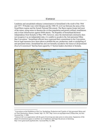 CONTEXT

Landmine and unexploded ordnance contamination in Somaliland is the result of the 1964
and 1977–78 border wars with Ethiopia and the 1988–91 civil war between the army of the
Siyad Barre regime and the Somali National Movement. The Barre regime troops laid most
of the mines, using mines to threaten the civilian population and protect military installations
and civilian infrastructure against SNM attacks. The Republic of Somaliland declared
independence from Somalia in May 1991; however, since the international community does
not recognize it as an independent state, it is unable to accede to the Anti-personnel Mine
Ban Convention.1 Somaliland officials have expressed their commitment to the Convention,
but no legal measures have been taken to prohibit the use, production, trade or stockpiling of
anti-personnel mines. Somaliland has also not formally acceded to the Geneva Call-promoted
Deed of Commitment2 that has been signed by 17 faction leaders elsewhere in Somalia.




1
  Convention on the Prohibition of the Use, Stockpiling, Production and Transfer of Anti-personnel Mines and
on Their Destruction. Ottawa, Canada. Sept. 18, 1997. http://www.un.org/Depts/mine/UNDocs/ban_trty.htm.
Accessed Jan. 5, 2006.
2
  Geneva Call is an organization with the goal of involving non-state actors in mine action. Signatories of the
Deed of Commitment agree to end their use of landmines and begin the process of demining.
http://www.genevacall.org/home.htm. Accessed May 16, 2006.


                                                       3
 