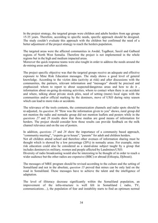 In the project strategy, the targeted groups were children and adults herders from age groups
15-35 years. Therefore, according to specific needs, specific approach should be designed.
The study couldn’t evaluate this approach with the children but confirmed the need of a
better adjustment of the project strategy to reach the herders population.

The targeted areas were the affected communities in Awdal, Togdheer, Saxiil and Galbeed
regions of North West Somalia. Therefore the project is not implemented in the whole
regions but in the high and medium impacted areas.
Moreover the quick response teams were also tought in order to address the needs around the
de-mining areas and after accidents.

The project specific objective was that the targeted groups receive an adequate and effective
exposure to Mine Risk Education messages. The study shows a good level of general
knowledge. According to the victim data (activity at risk) and after discussions with the
communities, the partners, relevant information and “messages” should be precised and
emphasized: whom to report to about suspected/dangerous areas and how to do it ,
information about on-going de-mining activities, whom to contact when there is an accident
and where, talking about private stock piles, need of setting (more) local signs with the
communities and/or official marking by the deminers, move of UXO during rainy season
which can lead to more risks or accidents.

The relevance of the tools contents, the communication channels and radio spots should be
re-adjusted, As question 36 “How was the information given to you” shows, rural group did
not mention the radio and nomadic group did not mention leaflets and posters while in the
questions 27 and 28 results show that those medias are good means of information for
herders. The project should consider how those results can provide feedback on the milk
channel relevance and on the use of posters.

In addition, questions 27 and 28 show the importance of a community based approach,
“community meeting”, “experts go to house”, “parents” for adult and children herders.
Not all children attend school and therefore other avenues of information sharing must be
thought which is showed by a low percentage (20%) in nomadic areas. For example, mine
risk education could also be considered as a stand-alone subject taught by a group that
includes deminers/ex-military, women and people affected by Landmines/UXO.
Diversity of radio broadcasting would also be interesting to be thought of in order to reach a
wider audience but the other radios are expensive (BBC) or abroad (Ethiopia, Djibouti).

The messages of MRE program should be revised according to the culture and the setting of
Somaliland and not in the absolute, question 15 proved that mines can be only laid on the
road in Somaliland. These messages have to achieve the talent and the intelligence of
adaptation.

The level of illiteracy decrease significantly within the Somaliland population, an
improvement of the infra-structure is well felt in Somaliland ( radio, TV,
communications…), the population of fear and instability starts to find an optimum normal



                                             34
 