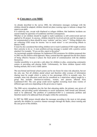 CHILDREN AND MRE

As already described in the survey 2002, the information messages exchange with the
children should be adapted; children should not place warning signs to indicate a danger but
report to an adult.
It is relatively rare, except with displaced or refugee children, that landmine incidents are
caused simply by ignorance of Landmines and their consequences.
Whether or not children should be taught to mark Landmines is still controversial and not
applied by HI project. In anyway, children should be involved actively and the messages to
be communicated to them should be more ‘realistic’ and less ‘naïve’”. Telling children who
are collecting UXO scrap for income “not to touch mines” is not convincing (Masla in
Barnen 1998).
It must be also considered that telling children not to touch Landmines/UXO might reinforce
their curiosity to do so. A more problem-solving message is needed with a positive action
attached. For example, “If you see this, report to the police”.
An increasingly popular technique for landmines/UXO awareness for children proposed also
in 2002 was the child-to-child approach. Many contend that this approach has the best chance
of being effective because it places the focal point of communication with the children
themselves.
Another possibility is to provide a safe place for children to play, constructing community
centers or providing safe playing fields. Unfortunately, for those children injured while
herding animals, this is not a viable option.

The non-formal and formal school system can be one forum for mine risk education, but not
the only one. Not all children attend school and therefore other avenues of information
sharing must be sought which is notice in low percentage (20%) in nomadic area. For
example, mine risk education could also be considered as a stand-alone subject taught by a
group that includes deminers/ex-military, women, and persons affected from
Landmines/UXO. The core group could travel together recruiting local mine victims of
different ages and sexes depending on the given area or region.

The 2006 survey strengthens also the fact that educating adults, the primary care givers of
children, and providing useful information to social institutions, both formal and informal,
need to be addressed. The problem of Landmines/UXO is a community problem and
therefore needs to be addressed from all angles within the community.

In 2007 the MRE project should adjust the messages according to the most at risk groups
specially the children in a positive manner messages through the Radio, direct training and
the care givers of the children.




                                             38
 
