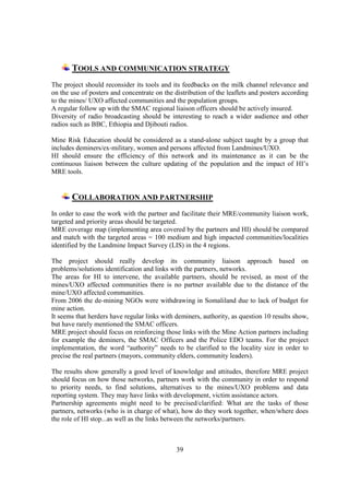 TOOLS AND COMMUNICATION STRATEGY
The project should reconsider its tools and its feedbacks on the milk channel relevance and
on the use of posters and concentrate on the distribution of the leaflets and posters according
to the mines/ UXO affected communities and the population groups.
A regular follow up with the SMAC regional liaison officers should be actively insured.
Diversity of radio broadcasting should be interesting to reach a wider audience and other
radios such as BBC, Ethiopia and Djibouti radios.

Mine Risk Education should be considered as a stand-alone subject taught by a group that
includes deminers/ex-military, women and persons affected from Landmines/UXO.
HI should ensure the efficiency of this network and its maintenance as it can be the
continuous liaison between the culture updating of the population and the impact of HI’s
MRE tools.


       COLLABORATION AND PARTNERSHIP
In order to ease the work with the partner and facilitate their MRE/community liaison work,
targeted and priority areas should be targeted.
MRE coverage map (implementing area covered by the partners and HI) should be compared
and match with the targeted areas = 100 medium and high impacted communities/localities
identified by the Landmine Impact Survey (LIS) in the 4 regions.

The project should really develop its community liaison approach based on
problems/solutions identification and links with the partners, networks.
The areas for HI to intervene, the available partners, should be revised, as most of the
mines/UXO affected communities there is no partner available due to the distance of the
mine/UXO affected communities.
From 2006 the de-mining NGOs were withdrawing in Somaliland due to lack of budget for
mine action.
It seems that herders have regular links with deminers, authority, as question 10 results show,
but have rarely mentioned the SMAC officers.
MRE project should focus on reinforcing those links with the Mine Action partners including
for example the deminers, the SMAC Officers and the Police EDO teams. For the project
implementation, the word “authority” needs to be clarified to the locality size in order to
precise the real partners (mayors, community elders, community leaders).

The results show generally a good level of knowledge and attitudes, therefore MRE project
should focus on how those networks, partners work with the community in order to respond
to priority needs, to find solutions, alternatives to the mines/UXO problems and data
reporting system. They may have links with development, victim assistance actors.
Partnership agreements might need to be precised/clarified: What are the tasks of those
partners, networks (who is in charge of what), how do they work together, when/where does
the role of HI stop...as well as the links between the networks/partners.



                                              39
 