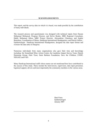 ACKNOWLEDGEMENTS


This report, and the survey data on which it is based, was made possible by the contribution
of many individuals.


The research process and questionnaire was designed with technical inputs from Hassan
Mohamud Mohamed, Program Director, and Sylvie Bouko, MRE Regional Consultant,
Dahib Mohamed Odwa, MRE Project Director, Alexandrine Chamussy and Sophie
Bonichon, Coordination of Mines, Handicap International Headquarters; and Patrick Jullien ,
Epidemiologist Handicap International Headquarters, designed the data input format and
oversaw the data entry in Hargeisa.


Numerous individuals from many organisations also gave their time and knowledge
including: the Somaliland Mine Action Centre, the Landmine Impact Survey Team, Danish
Demining Group; Halo Trust; Saint Barbara Foundation; Save the Children; UNDP;
NEGAD; and FAO.


Many Handicap International staffs whose names are not mentioned here have contributed to
the success of this study. These include the interviewers, supervisors, data input personnel,
logistical support, drivers and most importantly the community members in the various areas.




                                                      Hani Fares
                                                      Epidemiologist
                                                      January 2007




                                             4
 