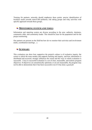 Training for partners, networks should emphasize these points: precise identification of
localities needs towards mine/UXO pollution, risk taking groups and risky activities with
specific approach towards those groups.


       MONITORING SYSTEM AND TOOLS
Information and reporting system are diverse according to the area: authority, deminers,
community elder, and community leader. This should be clear for the population and for the
project monitoring.

Our partners are present on the field but how do we monitor their activities and involvement
(tasks, coordination meetings…).


       SUMMARY

This evaluation can show how supportive the project's culture is of evaluative inquiry, the
extent to which the team models and supports learning and inquiry, and how information is
distributed and accessed, strongly influences the extent and the ways in which evaluation is
successful. A key to successful evaluation is a set of clear, measurable, and realistic program
objectives. If objectives are unrealistically optimistic or are not measurable, the program may
not be able to demonstrate that it has been successful even if it has done a good job




                                              40
 