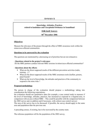 ANNEXES A

                            Knowledge, Attitudes, Practices
             related to landmines and Unexploded Ordnance in Somaliland
                                    TOR KAP SURVEY
                                    06th December 2006


Objectives

Measure the relevance of the project through the effect of MRE awareness tools within the
mines/uxos affected communities.

Questions to be answered by the evaluation

The questions are mentioned by a decreasing set of priorities but are not exhaustive.

- Questions related to the project’s relevance:
 Do the MRE partners conduct relevant MRE sessions in mines/uxos affected communities?

- Questions about the effects:
   • What are the direct supposed results of the different prevention activities (radio,
       training…) ?
   • What are the direct supposed results of the MRE awareness tools (leaflets, posters,
       panel boards?
   • What are the level of knowledge, the attitudes and practices of the community to
       respond to the mine risks ?

Proposed methodology

The person in charge of the evaluation should propose a methodology taking into
consideration the following expectations:
the evaluation should use quantitative data (for example, a case control study to measure if
the level of knowledge, attitudes, practices, has increased as expected in a targeted area, in
comparison with an area without MRE – This could be possible with the comparison between
the 2002 survey and, in addition and if necessary, with a direct case control survey)
The area of the survey has to be discussed: if possible, the survey should apply to the same
area and population than the previous one.

A preceding census, if existing, has to be recovered by the country team.

The reference population will be the population of the 2002 survey.




                                              49
 