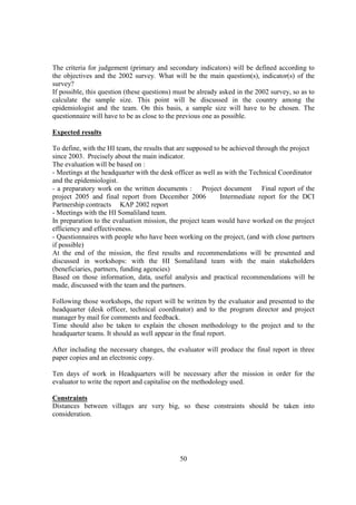 The criteria for judgement (primary and secondary indicators) will be defined according to
the objectives and the 2002 survey. What will be the main question(s), indicator(s) of the
survey?
If possible, this question (these questions) must be already asked in the 2002 survey, so as to
calculate the sample size. This point will be discussed in the country among the
epidemiologist and the team. On this basis, a sample size will have to be chosen. The
questionnaire will have to be as close to the previous one as possible.

Expected results

To define, with the HI team, the results that are supposed to be achieved through the project
since 2003. Precisely about the main indicator.
The evaluation will be based on :
- Meetings at the headquarter with the desk officer as well as with the Technical Coordinator
and the epidemiologist.
- a preparatory work on the written documents : Project document Final report of the
project 2005 and final report from December 2006             Intermediate report for the DCI
Partnership contracts KAP 2002 report
- Meetings with the HI Somaliland team.
In preparation to the evaluation mission, the project team would have worked on the project
efficiency and effectiveness.
- Questionnaires with people who have been working on the project, (and with close partners
if possible)
At the end of the mission, the first results and recommendations will be presented and
discussed in workshops: with the HI Somaliland team with the main stakeholders
(beneficiaries, partners, funding agencies)
Based on those information, data, useful analysis and practical recommendations will be
made, discussed with the team and the partners.

Following those workshops, the report will be written by the evaluator and presented to the
headquarter (desk officer, technical coordinator) and to the program director and project
manager by mail for comments and feedback.
Time should also be taken to explain the chosen methodology to the project and to the
headquarter teams. It should as well appear in the final report.

After including the necessary changes, the evaluator will produce the final report in three
paper copies and an electronic copy.

Ten days of work in Headquarters will be necessary after the mission in order for the
evaluator to write the report and capitalise on the methodology used.

Constraints
Distances between villages are very big, so these constraints should be taken into
consideration.




                                              50
 