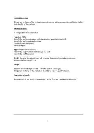 Human resources

The person in charge of the evaluation should propose a team composition within the budget
limit; Profile of the evaluator:

Responsibilities:

In charge of the MRE evaluation

Required skills:
Knowledge and experience on project evaluation: quantitative methods
Knowledge and experience in Africa
English/French compulsory
Arabic is a plus

Appreciated additional skills:
Knowledge on prevention methodology and tools
Knowledge on Mine action

The HI Hargeisa Somaliland team will organise the mission logistic (appointments,
accommodation, transport…)

Budget

The total mission budget will be: 16 390 US Dollars (cf budget).
The person in charge of the evaluation should propose a budget breakdown.

Evaluation schedule

The mission will last totally two month (1.5 on the field and 2 weeks in headquarters)




                                             51
 