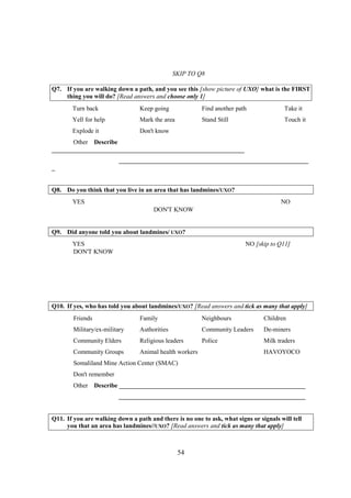 SKIP TO Q8

Q7. If you are walking down a path, and you see this [show picture of UXO] what is the FIRST
    thing you will do? [Read answers and choose only 1]
       Turn back                 Keep going              Find another path              Take it
       Yell for help             Mark the area           Stand Still                    Touch it
       Explode it                Don't know
       Other Describe
_____________________________________________________________
                         ____________________________________________________________
_


Q8. Do you think that you live in an area that has landmines/UXO?
       YES                                                                             NO
                                      DON'T KNOW


Q9. Did anyone told you about landmines/ UXO?
       YES                                                               NO [skip to Q11]
       DON'T KNOW




Q10. If yes, who has told you about landmines/UXO? [Read answers and tick as many that apply]
        Friends                  Family                  Neighbours             Children
        Military/ex-military     Authorities             Community Leaders      De-miners
        Community Elders         Religious leaders       Police                 Milk traders
        Community Groups         Animal health workers                          HAVOYOCO
        Somaliland Mine Action Center (SMAC)
        Don't remember
        Other Describe ___________________________________________________________
                         ___________________________________________________________


Q11. If you are walking down a path and there is no one to ask, what signs or signals will tell
     you that an area has landmines//UXO? [Read answers and tick as many that apply]



                                                 54
 