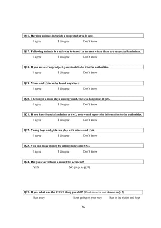 Q16. Herding animals in/beside a suspected area is safe.
        I agree              I disagree           Don’t know


Q17. Following animals is a safe way to travel in an area where there are suspected landmines.
        I agree              I disagree           Don’t know


Q18. If you see a strange object, you should take it to the authorities.
        I agree              I disagree           Don’t know


Q19. Mines and UXO can be found anywhere.
        I agree              I disagree           Don’t know


Q20. The longer a mine stays underground, the less dangerous it gets.
        I agree              I disagree           Don’t know


Q21. If you have found a landmine or UXO, you would report the information to the authorities.
        I agree              I disagree           Don’t know


Q22. Young boys and girls can play with mines and UXO.
        I agree              I disagree           Don’t know


Q23. You can make money by selling mines and UXO.
        I agree              I disagree           Don’t know


Q24. Did you ever witness a mine/UXO accident?
        YES                           NO [skip to Q26]




Q25. If yes, what was the FIRST thing you did? [Read answers and choose only 1]
        Ran away                          Kept going on your way           Ran to the victim and help


                                                56
 