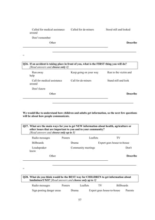 Called for medical assistance         Called for de-miners                Stood still and looked
     around
       Don’t remember
                   Other                                                                           Describe
_____________________________________________________________
                         ____________________________________________________________
_


Q26. If an accident is taking place in front of you, what is the FIRST thing you will do?
     [Read answers and choose only 1]
       Run away                              Keep going on your way               Run to the victim and
     help
       Call for medical assistance           Call for de-miners                   Stand still and look
     around
       Don’t know
                   Other                                                                           Describe
_____________________________________________________________
                         __________________________________________________________


We would like to understand how children and adults get information, so the next few questions
will be about how people communicate.


Q27. What are the main ways for you to get NEW information about health, agriculture or
     other issues that are important to you and to your community?
     [Read answers and choose only up to 3]
       Radio messages              Posters                      Leaflets                  TV
       Billboards                            Drama                         Expert goes house-to-house
       Loudspeaker                           Community meetings                                   Don't
     know
                   Other                                                                           Describe
_____________________________________________________________
                         ____________________________________________________________
_


Q28. What do you think would be the BEST way for CHILDREN to get information about
     landmines/UXO? [Read answers and choose only up to 3]
       Radio messages              Posters           Leaflets              TV             Billboards
       Sign posting danger areas             Drama              Expert goes house-to-house        Parents


                                                   57
 