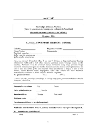 ANNEXES C


                            Knowledge, Attitudes, Practices
             related to landmines and Unexploded Ordnance in Somaliland
                      HOUSEHOLD SURVEY QUESTIONNAIRE (SOMALI)
                                       December 2006


                   SAHANKA WAYDIIMAHA HEER QOYS (SOMALI)


Gobolka: _________________                 Magaalada/Tuulada: ________________________
Cluster Number: _______________            Tirsiga aqalka: __________________
Taariikhda waraysiga: _______________
Qofka waraysiga samaynaayey: _______________________________________________
Qofka qoraalka samaynaayey: ________________________________________________

Haye, iska warama? Waxaa la i yidhaa X kan waa Y. Waxaanu u shaqaynaa hay’ada Handicap
International. Haddii aad ka raali tahay, waxaanu jecelnahay inaanu waxoogaa su’aalo ah idin
waydiino. Warbixinta waxa loo isticmaali doonaa warbixintan siday nooga caawinin lahayd
horumarita barnaamij wacyigalin ah. Shaxdan Su’aalaha ah waxaa kale oo aanu waydiin doonaa dad
kale oo aanu ka doorano goobo kala duduwan. waxay qaadanaysaa 45 daqiiqo si aanu u buux
buuxino. Umana baahnin inaanu magacyadiina qorno sidaa darteed waa inaad dareentaan
madaxbanaani, waana inoo sir, fadlan xoriyad u dareem si xoriyad leh.
Ma igu raacsan tihiin?                   HAA                      MAYA

U mahad celi qofka jawaabaya iyo wakhtiga uu kusiiyay isagu/iyadu, jawaabahana ku buuxi shaxdan
warbixinta xambaarsan..


Jinsiga qofka jawaabaya:        Rag                    Dumar

Da’da qofka jawaabaya:         ______ Sano jir

Xaalada nololeed:               Xaasley                Xaas maleh

Tirada caruurta:      ______

Hawsha ugu muhiimsan ee qoyska (ama shaqo):           ____________________________


Aad baad u mahadsantihiin. Waxaan jecelahay inaanu ku bilawno waxooga warbixin guud ah.

S1.   Somaaliga ma akhriyi kartaa?
       HAA                                                                      MAYA



                                                 61
 
