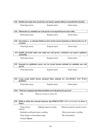 S18. Haddii aad aragto shay layaab leh, waa inaad u qaadaa dhinaca masuuliyiinta dawlada.
       Waan kugu raacay                    Kuguma raacin            Garan maayo


S19. Miinooyika iyo aaladaha aan wali qarxin waxa laga heli karaa meel walba.
       Waan kugu raacay                    Kuguma raacin            Garan maayo


S20. Inta badan ee ay miinadu dhulka ku jirto marba marka kadambaysa khatarteedu way sii
     yaraataa.
       Waan kugu raacay                    Kuguma raacin            Garan maayo


S21. Haddii aad hesho miino ama aalad aan wali qarxin, warbixinta waa inaad u gudbisaa
     maamulka.
       Waan kugu raacay                    Kuguma raacin            Garan maayo


S22. Inamada iyo gabdhaha yaryar way ku ciyaari karaan miinada iyo aaladaha aan wali
     qarxin.
       Waan kugu raacay                    Kuguma raacin            Garan maayo




S23. Lacag ayaad kaheli kartaa markaad iibiso miinada iyo AALADAHA AAN WALI
     QARXIN.
       Waan kugu raacay                    Kuguma raacin            Garan maayo


S24. Wali ma u taagnayd qof miino/aaladaha aan wali qarxin ku qarxeen?
       Haa                Maya [u wareeg su’aasha 26]



S25. Hadii ay tahay haa, maxaad samaysay ugu HORAYNTII? [Akhri jawaabahan oo dooro 1
     kaliya]

       Waan cararay           Jidkaygii ayaan sii socday    Dhawacii ayaan ku cararay si aan u
     caawiyo
       Kalkaaliye caafimaad ayaan u yeedhay                 Miino-saare ayaan u yeedhay
       Waan istagay oo hareerahaan eegay                    Ma xasuusankaro
      Waxkale Sharax
     ________________________________________________________________


                                              66
 