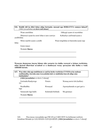 ________________________________________________________________


S26. Haddii shil ka dhici lahaa adiga hortaada; maxaad ugu HORAYNTA samayn lahayd?
     [Akhri jawaabahan oo dooro mid ahaan]
         Waan cararilahaa                                    Jidkaygii ayaan sii soconlahaa
        Dhaawacii ayaan ku carari lahaa si aan u aawiyo      Kalkaaliye caafimaad ayaan u
yeedhilahaa
         Miino-saarihii ayaan u yeedhi                Waan istagilahaa oo hareeraha ayaan eegi
lahaa
         Garan maayo
         Waxkale Sharax
        ________________________________________________________________

        ________________________________________________________________


Waxaynu doonaynaa inaynu fahano sida caruurta iyo dadka wawayni u helaan warbixinta,
sidaa darteed dhawrkan su’aalood ee u dambeeyaa waxay qeexayaan sida dadku u wada
xidhiidhi karaan.

S27. Waa sidee sida ugu muhiimsan ee aad ku hesho warbixino CUSUB oo ku saabsan
     caafimaadka, beeraha ama waxyaabaha kale ee muhiimka kuu ah adiga ama
     bulshadaba?
       [Akhri jawaabahan oo dooro 3 ahaan]
         Fariimaha Raadyowga             Posters                Waraaq sawiro leh (leaflets)
        TV
          Boodhadhka                     Riwaayad               Aqoonyahanada oo guri guri u
        taga
         Sameecado lagu hadlo            Kulamada bulshada      Ma garanayo
         Waxkale Sharax
        ________________________________________________________________

        ________________________________________________________________




   S28.       Waa maxay waxyaabaha ugu FIICAN ee CARUURTU ku helikaraan warbixin
   kusaabsan Miinada iyo AALADAHA AAN QAARXIN. [Akhri jawaabahan oo dooro 3 ahaan]



                                                67
 
