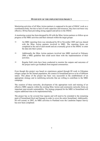 OVERVIEW OF THE IMPLEMENTED PROJECT


Monitoring activities of all Mine Action partners is supposed to be part of SMAC work as a
coordination body, but due to lack of some capacities and resources, they have not been very
effective. HI has been providing strong support and advise to the SMAC.

A monitoring system has been designed by HI with the Mine Action partners to follow up on
progress of the MRE activities and their outreach within the target groups:

         An MRE reporting form was introduced by HI in November 2005 and was shared
         with the Mine Action partners involved in MRE. The reporting forms are
         completed at the end of each month and are eventually given to the SMAC to enter
         the data into their system.

         Additionally the Mine Action partners involved into MRE received in February
         2006 a MRE guideline that could assist them with the implementation of their
         activities.

         Regular field visits have been conducted to monitor the outputs and outcomes of
         the project and to get feedback from targeted communities.


Even though this project was based on experiences gained through HI work in Ethiopian
refugee camps for the Somali population, the context in Somaliland proves to be of different
nature. This phase of the project has been very successful in the establishment of an
appropriate strategy and in mobilizing networks that are willing to contribute to the MRE
campaign.

The creation of these networks, development of the appropriate tools and training of an
effective MRE capacity within the existing Mine Action and community networks forms an
important step towards sustainability. The strategy prepared for the MRE in Somaliland will
require additional time to be implemented fully.

The project has so far covered four regions and will need to be extended to the remaining
parts of Somaliland (Sool and Sanaag) in order to cover the entire Somaliland. Additionally,
HI will extend, in 2007, its MRE activities to Puntland were the Landmine Impact Survey
has now been completed.




                                             7
 