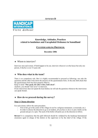 ANNEXES D




                       Knowledge, Attitudes, Practices
        related to landmines and Unexploded Ordnance in Somaliland

                               CLUSTER SAMLING PROTOCOL
                                           December 2006




♦ Whom to interview?
Interview men and women. If both happen to be out, interview whoever is in the house but only one
person, if she/he is over 15 years old.


♦ Who does what in the team?
There is no compulsory rule. But it is highly recommended to proceed as following: one asks the
questions and the other write down the answers on the questionnaire form. At the end, both check that
the questionnaire form has been properly filled in.
Keep in mind: "One speak, the other writes, both check".
Anyhow, you should "take turns" to interview.
If one interviewer does not speak the local dialect, he will ask the questions whenever the interviewee
can speak Somali.


♦ How do we proceed during the survey?
Step 1: Choose direction

For each cluster, follow the same procedure.
    - First of all, go to the centre of the village (it can be a religious monument, a crossroads, etc.).
    - In order to choose the direction to go in at random, all you have to do is to put a bottle on the
        ground and give it a spin. The neck of the bottle will point you in the direction to follow.

Beware! It is compulsory that the path followed should be validated by the handicap International
awareness agent in charge of the district or the supervisor or by the chief of the village. If the



                                                   72
 