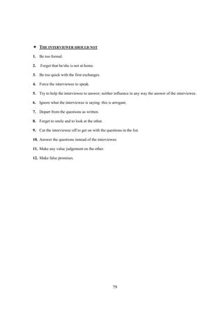 THE INTERVIEWER SHOULD NOT

1. Be too formal.

2.   Forget that he/she is not at home.

3. Be too quick with the first exchanges.

4. Force the interviewee to speak.

5. Try to help the interviewee to answer; neither influence in any way the answer of the interviewee.

6. Ignore what the interviewee is saying: this is arrogant.

7. Depart from the questions as written.

8. Forget to smile and to look at the other.

9. Cut the interviewee off to get on with the questions in the list.

10. Answer the questions instead of the interviewee.

11. Make any value judgement on the other.

12. Make false promises.




                                                   79
 