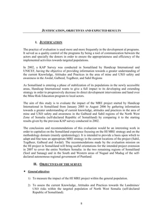 JUSTIFICATION, OBJECTIVES AND EXPECTED RESULTS


         I. JUSTIFICATION

The practice of evaluation is used more and more frequently in the development al programs.
It served as a quality control of the programs by being a tool of communication between the
actors and specially the donors in order to ensure the appropriateness and efficiency of the
implemented activities towards targeted populations.

In 2002, a KAP Survey was conducted in Somaliland by Handicap International and
UNICEF, having the objective of providing information towards a greater understanding of
the current Knowledge, Attitudes and Practices in the area of mine and UXO safety and
awareness in the Awdal, Galbeed, Togdheer, and Sahil Regions

As Somaliland is entering a phase of stabilization of its populations in the newly accessible
areas, Handicap International wants to give a full impact to its developing and extending
strategy in order to progressively decrease its direct development interventions and hand over
the Mine Risk Education program to local actors.

The aim of this study is to evaluate the impact of the MRE project started by Handicap
International in Somaliland from January 2005 to August 2006 by gathering information
towards a greater understanding of current knowledge, attitudes and practices in the area of
mine and UXO safety and awareness in the Galbeed and Sahil regions of the North West
Zone of Somalia (self-declared Republic of Somaliland) by comparing it to the starting
results given by the previous KAP survey conducted in 2002.

The conclusions and recommendations of this evaluation would be an interesting work in
order to capitalize on the Somaliland experience focusing on the HI MRE strategy and on the
methodology domain (mainly epidemiology). It is intended to provide a basis upon which to
adapt and fine tune an appropriate MRE strategy in the current locations of the project (Sahil,
Togdheer, Galbeed and Awdal). The recommendations made by the evaluation mission on
the HI project in Somaliland will bring useful orientations for the intended project extension
in 2007 to cover the entire Northern Somalia: in the two remaining regions of Somaliland
(Sool and Sanaag) and in the South and Western areas of Nugaal and Mudug of the self-
declared autonomous regional government of Puntland.

        II. OBJECTIVES OF THE SURVEY
   General objectives

   1) To measure the impact of the HI MRE project within the general population.

   2) To assess the current Knowledge, Attitudes and Practices towards the Landmines/
      UXO risks within the targeted population of North West Somalia (self-declared
       Republic of Somaliland).


                                              8
 