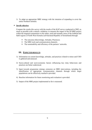 3) To adapt an appropriate MRE strategy with the intention of expanding to cover the
    entire Northern Somalia.

Specific objectives

Compare the results this survey with the results of the KAP survey conducted in 2002, as
much as possible with a statistic validation, to measure the impact of the HI MRE project
within the targeted communities in the urban, rural and nomadic areas of the Galbeed and
Sahil regions of North West Somalia (self-declared Republic of Somaliland) through:

        •   The outcomes (Knowledge, Attitudes, Practices);
        •   The MRE tools and communication channels;
        •   The sustainability and efficiency of the partners’ networks.



   III. EXPECTED RESULTS
1) Information on current knowledge, attitudes, and practices related to mines and UXO
   is gathered and analysed.

2) Socio-cultural and socio-economic factors influencing key risky behaviours and
   practices are better understood.

3) Input towards programme strategy extension on MRE interventions, including the
   identification of appropriate communication channels through which target
   populations can be effectively reached is provided.

4) Baseline information for future monitoring and evaluation is provided.

5) Impact of the MRE project implemented so far is measured.




                                           9
 