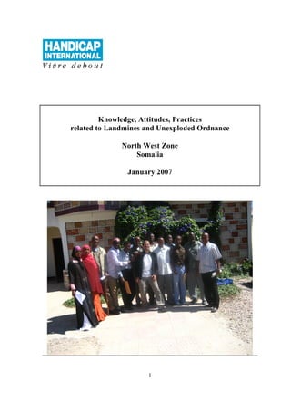 Knowledge, Attitudes, Practices
related to Landmines and Unexploded Ordnance

              North West Zone
                  Somalia

               January 2007




                     1
 