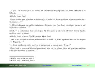 s’ke qenë …të na mësojë se All-llahu e ka informouar të dërguarin e Tij rreth sekreteve të së
 kaluarës.
 All-llahu xh.sh. thotë:
 “Dhe ti nuk ke qenë në anën e perëndimorëve të malit Tur, kur e ngarkuam Musaun me detyrën e
 të dërguarit…” 59
 “…Dhe ti s’ke qenë me ata kur ata i gjuanin shigjetat e tyre (për short) se cili prej tyre do të jetë
 kujdestari i Merjemës…” 60
 Dmth. Ti o Muhammed nuk ishe aty por All-llahu është ai që po të informon dhe të shpalos
 perden e kohës së kaluar.
 All-llahu xh.sh. në suren 28 el Kasas ajeti 44-46 thotë:
 “ Dhe ti nuk ke qenë në anën e perëndimorëve të malit Tur, kur e ngarkuam Musaun me detyrën
 e të dërguarit … “
 “… dhe ti nuk banoje midis njerëzve të Medjenit, që tu recitoje ajetet Tona…”
 “Dhe ti nuk ke qenë (me Musaun) pranë malit Tur, kur Ne e kemi thirur ate, por këto (tregimet
 tona) janë mëshirë e Zotit tënd…”


 59   Kur’an, sure 28 el Kssas, ajeti 44
 60   Kur’an, sure 3 Ali Umran, ajeti 44

Fondacioni i Rinisë Islame — Cyrih           www.islamischen.ch               e-mail: info@islamischen.ch   125
 