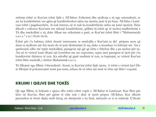 sishmja është se Kur’ani është fjalë e All-llahut. Etiketimi dhe njollosja e tij nga orientalistët, se
 aty ka kundërthënie ose gjëra që kundërshtohen njëra me tjetrën, janë të pa baza. All-llahu i Lartë-
 suar është i pagabueshëm. Ai nuk harron, në të nuk ka kundërthënie ashtu siç kanë njerëzit. Nëse
 dikush e etiketon Kur’anin me ndonjë kundërthënie, qëllimi tij është që të mohoj madhështinë e
 Tij dhe mrekullinë e tij, duke filluar me etiketimin e parë, se Kur’ani është libër i “Muhammedit
 s.a.v.s.” e jo i Zotit xh.sh.
 Është për t’u habitur, është shumë interesante se mrekullia e Kur’anit ju del përpara atyre që
 duan ta njollosin atë.Ata nesër do të jenë dëshmitarë të saj, duke u munduar t’a luftojnë atë. Ata e
 qartësojnë edhe më tepër mrekullinë, paraqesin një gjë që ishte e fshehur dhe e pa njohur për ne.
 Ata në të vërtetë kanë dhanë një kontribut me ato supozime, sepse janë paraqitur të tjerë për t’iu
 kundërvënë thënieve të tyre. Ka ndodhë që gjatë studimit të tyre, ta kuptojnë, se vërtetë Kur’ani
 është libër mrekulli, i zbritur Muhammdi s.a.v.s.
 Të fillojmë nga fillimi. Orientalistët thonë, se Kur’ani është fjalë njeriu. A është e vërtetë kjo? Do
 të fillojmë të polemizojmë temë pas teme, mbase do të ishte më mirë të ishte një libër i veçantë.



 KRIJIMI I QIEJVE DHE TOKËS
 Që nga fillimi, të krijuarit e qiejve dhe tokës është vepër e All-llahut të Lartësuar. Kur flitet për
 këto në Kur’an, flitet për gjërat të cilat nuk i dinë të tjerët përpos All-llahut. Kur dikush
 pretendon të thotë diçka rreth kësaj, në shënjestër e ka fenë, mënyrën se si ta sulmojë. Ç’thonë

Fondacioni i Rinisë Islame — Cyrih           www.islamischen.ch                e-mail: info@islamischen.ch   80
 