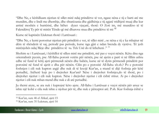 “Dhe Ne, e këshilluam njeriun të sillet mirë ndaj prindërve të vet, ngase nëna e tij e barti atë me
 mundim, dhe e lindi me dhembje, dhe shtatëzania dhe gjidhënja e tij zgjatë tridhjetë muaj dhe kur
 arrinë moshën e burrërisë, dhe bëhet dyzet vjeçarë, thotë: O Zoti im, më mundëso të të
 Falendëroj Ty për të mirën Tënde që më dhurove mua dhe prindërve të mi 32
 Kurse në kaptinën Llukman thotë i Lartësuari :
 “Dhe Ne, e kemi porositur njeriun për prindërit e vet, të sillet mirë ,-se nëna e tij e ka mbajtur në
 dëm të shëndetit të saj, periodë pas periode, kurse nga gjiri e ndan brenda dy vjetëve. Të jesh
 mirënjohës ndaj Meje dhe prindërve të tu. Tek Unë do të ktheheni .” 33
 Shohim se i Lartësuari, i këshilloi të sillen mirë me prindërit, më pas e veçoi nënën. Këtu disa nga
 orientalistët pyesin, pse All-llahu porosit vetëm për nënën, pse në ajetin e parë si në fillim ashtu
 edhe në fund të këtij ajeti përmendi nënën dhe babën, kurse në të dytin përmendi prindërit por
 porosinë në fund të ajetit e dha për nënën. Cilin po e porositë All-llahu xh.sh.? Po e porositë
 foshnjen i cili nuk kupton asgjë dhe nuk di të lexojë Kur’an, a mund të dijë foshnja për këtë
 periudhë, Atëherë kujt po i drejtohet Kur’ani? Nëse i drejtohet foshnjes,do të thotë, po i
 drejtohet njeriut i cili nuk kupton. Nëse i drejtohet njeriut i cili është rritur. Ai po i drejtohet
 njeriut i cili nuk mban mend dhe nuk e di atë periudhë.
 Ju themi atyre, se ata nuk i kuptojnë këto ajete. All-llahu i Lartësuar e veçoi nënën për arsye se
 ishte një kohë e cila nuk ishte e njohur për të, dhe nuk e përceptoi atë. P.sh. Kur foshnja është e

 32   Kur’an, sure 46 el Ahkaf, ajeti 15
 33   Kur’an, sure 31 Lukman, ajeti 14

Fondacioni i Rinisë Islame — Cyrih          www.islamischen.ch                e-mail: info@islamischen.ch   89
 