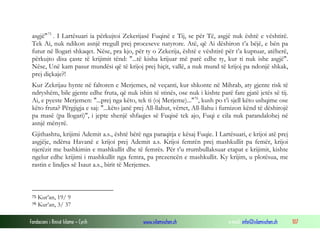 asgjë" 75 . I Lartësuari ia përkujtoi Zekerijasë Fuqinë e Tij, se për Të, asgjë nuk është e vështirë.
 Tek Ai, nuk ndikon asnjë rregull prej proceseve natyrore. Atë, që Ai dëshiron t’a bëjë, e bën pa
 futur në llogari shkaqet. Nëse, pra kjo, për ty o Zekerija, është e vështirë për t’a kuptuar, atëherë,
 përkujto disa çaste të krijimit tënd: "...të kisha krijuar më parë edhe ty, kur ti nuk ishe asgjë".
 Nëse, Unë kam pasur mundësi që të krijoj prej hiçit, vallë, a nuk mund të krijoj pa ndonjë shkak,
 prej diçkaje?!
 Kur Zekrijau hynte në faltoren e Merjemes, në veçanti, kur shkonte në Mihrab, aty gjente risk të
 ndryshëm, bile gjente edhe fruta, që nuk ishin të stinës, ose nuk i kishte parë fare gjatë jetës së tij.
 Ai, e pyeste Merjemen: "...prej nga këto, tek ti (oj Merjeme)..."76, kush po t’i sjell këto ushqime ose
 këto fruta? Përgjigja e saj: "...këto janë prej All-llahut, vërtet, All-llahu i furnizon kënd të dëshirojë
 pa masë (pa llogari)", i jepte shenjë shfaqjes së Fuqisë tek ajo, Fuqi e cila nuk parandalohej në
 asnjë mënyrë.
 Gjithashtu, krijimi Ademit a.s., është bërë nga paraqitja e kësaj Fuqie. I Lartësuari, e krijoi atë prej
 asgjëje, ndërsa Havanë e krijoi prej Ademit a.s. Krijoi femrën prej mashkullit pa femër, krijoi
 njerëzit me bashkimin e mashkullit dhe të femrës. Për t’u rrumbullaksuar etapat e krijimit, kishte
 ngelur edhe krijimi i mashkullit nga femra, pa prezencën e mashkullit. Ky krijim, u plotësua, me
 rastin e lindjes së Isaut a.s., birit të Merjemes.



 75   Kur’an, 19/ 9
 76   Kur’an, 3/ 37

Fondacioni i Rinisë Islame — Cyrih             www.islamischen.ch                 e-mail: info@islamischen.ch   107
 