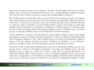 shpenzonin atë, gjatë tërë jetës së tyre njerëzore. Të bazuar në këtë logjikë, bota nuk do të kishte
 kuptim, sepse vetvetiu do të shkatërrohej. Për këtë arsye, i Lartëmadhëruari i mënjanon shkaqet
 dhe e bën të fortin të dobët, të pasurin e varfëron dhe mendjemadhin e poshtëron.
 Pra, All-llahu krijoi universin dhe secilit që jeton në këtë jetë, në mbarë universin, ia ka caktuar
 riskun dhe dhurimin, pa marrë parasysh nëse është besimtar apo pabesimtar. Dhurimi është për
 secilin njeri, i Lartësuari i jep secilit për t’a provuar. Pa marrë parasysh, nëse ajo dhuratë është për
 ty e mirë ose e keqe. Ti mendon se ajo që t’u dhurua është e keqe në jetën tënde, por edhe sikur
 njëqind të tjera të jepeshin, do të preferoje atë. Dhurimet e All-llahut janë për t’a lehtësuar jetën
 në univers. Por, në të njëjtën kohë, është prezente shfaqja e Fuqisë së All-llahut xh.sh., në mënyrë
 që mos t’a harrojmë All-llahun, sepse (në të kundërt) do t’u besonim shkaqeve.
 E tërë vazhdimësia e universit varet prej shkaqeve, pastaj ndërhyn shfaqja e Fuqisë në një ngjarje
 prej ngjarjeve, sa për t’ia tërhequr vëmendjen njerëzimit se, dhuruesi i shkaqeve është Shfaqur dhe
 është i Fuqishëm. Shkaqet, të cilat i krijoi All-llahu xh.sh., nuk mund të konsiderohen rregulla të
 Fuqisë së Tij. Ne, doemos, në jetën tonë duhet të lidhemi me All-llahun, e jo me shkaqet e
 proceseve natyrore, të cilave Ai iu dha mundësinë, atyre dhe shumë krijesave të tjera.
 Në situata të tilla, së pari duhet të përkujtojmë se, ajo që na ndodh prej All-llahut, por që vjen
 përmes dorës së robërve të Tij, duhet t’a kuptojmë se ajo ishte prej All-llahut xh.sh., ajo ishte
 përcaktuar për ne, pastaj Ai e kaloi atë në dorën e robit. Mos t’a harojmë Dhuruesin, e të
 adhurojmë shkaqet. Dhe ta kemi parasysh se, kur të na kaplojë nganjëherë mërzia dhe të kemi
 arritur deri na atë gjendje, sa të vlerësojmë se nuk kemi zgjidhje, pra deri këtu ishin mundësitë dhe
 forcat tona, të cilat janë të paafta të shkojnë më tutje, duhet t’a përkujtojmë shfaqjen e Fuqisë


Fondacioni i Rinisë Islame — Cyrih            www.islamischen.ch                e-mail: info@islamischen.ch   127
 