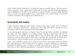 Fjala ‘i Pasuri Absolut’ domethënë se Ai është më i pasur se të gjitha krijesat e Tij, prej njerëzve,
 xhinëve, melekëve, tokës e qiellit sepse të gjithë janë të Tij, dhe prej këtij betimi, pra betimit në
 emër të Madhërisë së Tij, Iblisi do të mundohet t’a zbatojë betimin e tij, për t’i thënë All-llahut
 xh.sh. se ai nuk ka nevojë për të gjithë këto, e as për krijimin e tyre, e as për riskun e tyre, dhe deri
 në Ditën e Kijametit ai do të përpiqet që t’i mashtrojë ata.



 MASHTRIMI DHE NJERIU
 Ç’është mashtrimi? Mashtrimi është largimi i njerëzimit nga rruga e drejtë, duke ua zbukuruar
 veprat e shëmtuara, shfrytëzimin e programit të Zotit, ndaj lirisë për të vepruar ose për të
 mosvepruar, duke ju ofruar njerëzimit “mirësi dhe kënaqësi”.
 E mira dhe kënaqësia ndryshojnë tek njerëzit. Kemi të mirë apo dobi, e cila është afatshkurtër
 dhe dobi, e cila është afatgjatë. Le t’ia bëjmë mendjes sonë më të kuptueshme këtë pikë. Të
 supozojmë se po na ofrohen dy mundësi. Njëra na fton në mësim dhe studim, për të arritur
 rezultate të mira, etj., ndërsa tjetra të ofron lojra të ndryshme dhe mosshkuarje në shkollë. Që të
 dyja mundësitë i ofrojnë të mirën vetvetes, por mënyra e mirësisë është ajo, që ndryshon.
 I pari, e sheh mirësinë në studim, për të arritur rezultate të larta, ndërsa tjetri dëshiron të kënaqet
 për secilën ditë që jeton. Kur të rriten, ata të dy, rrugët do t’i kenë të ndryshme, ky i fundit do të
 përfundojë në hajdutëri, sepse i ka kërkesat të mëdha, për një jetë më të “mirë”. Ky është dallimi
 midis këtyre të dyve, dallimi në perceptimin e të kuptuarit të mirësisë ose kënaqësisë.

Fondacioni i Rinisë Islame — Cyrih            www.islamischen.ch                 e-mail: info@islamischen.ch   188
 