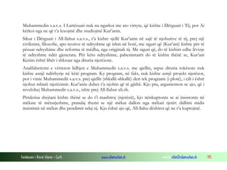 Muhammedin s.a.v.s. I Lartësuari nuk na ngarkoi me ato virtyte, që kishte i Dërguari i Tij, por Ai
 kërkoi nga ne që t’a lexojmë dhe studiojmë Kur’anin.
 Sikur i Dërguari i All-llahut s.a.v.s., t’a kishte sjellë Kur’anin në sajë të njohurive të tij, prej një
 civilizimi, filozofie, apo teorive të ndryshme që ishin në botë, me siguri që (Kur’ani) kishte për të
 pësuar ndryshime dhe reforma të mëdha, nga origjinali tij. Me siguri që, do të kishim edhe lëvizje
 të ndryshme ndër gjenerata. Për këto ndryshime, pabesimtarët do të kishin thënë se, Kur’ani
 Kerim është libër i shkruar nga dituria njerëzore.
 Analfabetizmi e vërteton lidhjen e Muhammedit s.a.v.s. me qiellin, sepse dituria tokësore nuk
 kishte asnjë ndërhyrje në këtë program. Ky program, në fakt, nuk kishte asnjë projekt njerëzor,
 por i vinte Muhammedit s.a.v.s. prej qiellit (shkallë-shkallë) deri tek programi (i plotë), i cili i është
 njohur mbarë njerëzimit. Kur’anin duhet t’a njohin që të gjithë. Kjo pra, argumenton se ajo, që i
 revelohej Muhammedit s.a.v.s., ishte prej All-llahut xh.sh.
 Përderisa shejtani kishte thënë se do t’i mashtroj (njerëzit), kjo nënkuptonte se ai insistonte në
 mëkate të mëtutjeshme, prandaj themi se një mëkat dallon nga mëkati tjetër: dallimi midis
 insistimit në mëkat dhe pendimit ndaj tij. Kjo është ajo që, All-llahu dëshiroi që ne t’a kuptojmë.




Fondacioni i Rinisë Islame — Cyrih             www.islamischen.ch                 e-mail: info@islamischen.ch   195
 