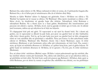 Rahmeti Im, ndaj robërve të Mi. Mbase mëkatarit të ditës së sotme, do t’i përkujtohet begatia dhe
 Rahmeti Im, e do të bëhet prej të nënshtruarve dhe do të kthehet drejt Meje.
 Mendoj se fjalën ‘Rrahim’ duhet t’a shpjegoj më gjërësisht. Emri i All-llahut ose cilësia e Tij
 ‘Rrahim’ ka kuptim më të veçuar se cilësia e Tij ‘Rrahman’. Disa njerëz mendojnë se cilësia e All-
 llahut xh.sh., ka shndërrime në gjendje fuqie dhe dobësie. Ndonjëherë, është Rrahman e
 ndonjëherë Rrahim. Ne u themi atyre se e kanë gabim. Shndërrimet dhe transformimet janë
 prezente tek cilësitë e njeriut. All-llahu xh.sh. nuk ka gjendje të dobët apo të fortë, tek Ai cilësitë
 janë konstante, ndërsa ajo që ndryshon ka të bëjë me krijesën.
 T’a shpjegojmë këtë pak më gjërë. Të supozojmë se një njeri ha shumë bukë. Ne i themi atij
 grykës, ose të supozojmë se dikush ha pak bukë, por pesë ose gjashtë herë në ditë. Gjithashtu
 edhe këtij i themi grykës. Tek ky, që ha pak bukë, por pesë ose gjashtë herë në ditë, ekzagjerimi
 është në vetë ndodhitë dhe në përsëritjen e ndodhisë. Nëse jeni kurioz t’a dini ndryshimin midis
 cilësisë të All-llahut, ‘Rrahman’ dhe ‘Rrahim’, themi: Atij i themi ‘Rrahman’, sepse Ai është
 mëshirues (Rrahman) si për besimtarin ashtu edhe për jobesimtarin, në këtë botë. Pra, numri i
 atyre, që hyjnë në mëshirën dhuruese të All-llahut, sa i përket kësaj bote, janë të gjitha krijesat. Të
 gjithë hyjnë në mëshirën dhuruese të All-llahut, në të qenurit e Tij Zot, pra Ai është mëshirues
 (Rrahman).
 Por, në ahiret është mëshirues (Rahim) sepse All-llahu i nxjerr pabesimtarët nga kjo mëshirë, dhe
 kjo mëshirë mbetet vetëm për besimtarët. Pra, cilësia nuk ndryshon, por ai që ndryshon është ai,
 që përfshihet në këtë cilësi. Në këtë botë, secili rob pranon nga Rahmeti i All-llahut, duke qenë se
 është Rrahman, por në ahiret ky numër zvogëlohet dhe ndërlidhet me cilësinë, ose me përfshirjen


Fondacioni i Rinisë Islame — Cyrih           www.islamischen.ch                 e-mail: info@islamischen.ch   213
 