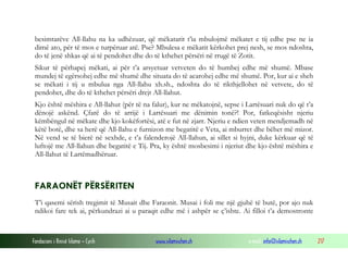 besimtarëve All-llahu na ka udhëzuar, që mëkatarit t’ia mbulojmë mëkatet e tij edhe pse ne ia
 dimë ato, për të mos e turpëruar atë. Pse? Mbulesa e mëkatit kërkohet prej nesh, se mos ndoshta,
 do të jenë shkas që ai të pendohet dhe do të kthehet përsëri në rrugë të Zotit.
 Sikur të përhapej mëkati, ai për t’a arsyetuar vetveten do të humbej edhe më shumë. Mbase
 mundej të egërsohej edhe më shumë dhe situata do të acarohej edhe më shumë. Por, kur ai e sheh
 se mëkati i tij u mbulua nga All-llahu xh.sh., ndoshta do të rikthjellohet në vetvete, do të
 pendohet, dhe do të kthehet përsëri drejt All-llahut.
 Kjo është mëshira e All-llahut (për të na falur), kur ne mëkatojnë, sepse i Lartësuari nuk do që t’a
 dënojë askënd. Çfarë do të arrijë i Lartësuari me dënimin tonë?! Por, fatkeqësisht njeriu
 këmbëngul në mëkate dhe kjo kokëfortësi, atë e fut në zjarr. Njeriu e ndien veten mendjemadh në
 këtë botë, dhe sa herë që All-llahu e furnizon me begatitë e Veta, ai mburret dhe bëhet më mizor.
 Në vend se të bierë në sexhde, e t’a falenderojë All-llahun, ai sillet si hyjni, duke kërkuar që të
 luftojë me All-llahun dhe begatitë e Tij. Pra, ky është mosbesimi i njeriut dhe kjo është mëshira e
 All-llahut të Lartëmadhëruar.



 FARAONËT PËRSËRITEN
 T’i qasemi sërish tregimit të Musait dhe Faraonit. Musai i foli me një gjuhë të butë, por ajo nuk
 ndikoi fare tek ai, përkundrazi ai u paraqit edhe më i ashpër se ç’ishte. Ai filloi t’a demostronte



Fondacioni i Rinisë Islame — Cyrih          www.islamischen.ch               e-mail: info@islamischen.ch   217
 
