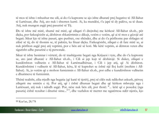 të mos të ishte i mbushur me zili, ai do t’a kuptonte se ajo ishte dhuratë prej begative të All-llahut
 të Lartësuar, dhe Atij, ato nuk i shterren kurrë. Ai, ka mundësi, t’u japë të dy palëve, sa të duan.
 Atij, nuk mungon asgjë prej pasurisë së Tij.
 Do të ishte më mirë, shumë më mirë, që ziliqari t’i drejtohej me kërkesë All-llahut xh.sh., për
 diçka, por fatkeqësisht ai, dëshiron shkatërrimin e dikujt, vetëm e vetëm, që ai të mos e gëzojë atë
 begati. Sikur kjo të ishte pasuri, apo pushtet, ose shëndet, dhe ai do t’a përfitonte pas shfaqjes së
 zilisë së tij, do të thonim se, të paktën, ka fituar diçka. Fatkeqësisht, ziliqari e di fare mirë se, ai
 nuk përfiton asgjë prej atij veprimi, por e bën atë së koti. Me këtë veprim, ai dëmton veten dhe
 sigurisht edhe pasurinë e tij personale.
 Sikur të ishte besimtar i vërtetë, do të trashëgonte begati nga Krijuesi i tyre, dhe do t’a kuptonte
 se, ato janë dhuratë e All-llahut xh.sh., i Cili ai jep kujt të dëshirojë. Si duket, ziliqari e
 kundërshton vullnetin e All-llahut të Lartëmadhëruar, i Cili i jep atij, që Ai dëshiron.
 Kundërshtimi i vullnetit të All-llahut, këtu, lë të kuptohet se është një lloj kufri (mohim i All-
 llahut). Ai, jo vetëm që e mohon furnizimin e All-llahut xh.sh., por edhe e kundërshton vullnetin
 e dhurimeve të furnizimit.
 Thënë realisht, zilia rrjedh nga begatia (që kanë të tjerët), prej së cilës nuk ndikohet askush, përveç
 ziliqarit me smirën e tij. Por atij, që i është dhuruar begati dhe që kërkon mbrojtje nga i
 Lartësuari, atij nuk i ndodh asgjë. Por, nëse nuk bën zili, por thotë: "... këtë që e posedoj (nga
 pasuria) është rezultat i diturisë sime..." 53, dhe vazhdon të merret me ngatërresa ndër njerëz, kjo

 53   Kur’an, 28/78

Fondacioni i Rinisë Islame — Cyrih            www.islamischen.ch                e-mail: info@islamischen.ch   87
 