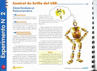 I
,
Laboratorio de ciencio electrónica de CISKHV
o
OlA
La resistenciaR1 de 100 ohmios,
se coloca en el circuito para limitar
la corriente de tal modo que el LED
no se queme cuando el
potenciómetroestéen suvalor mínimo
de resistencia (O ohmios].
Cuando se ajusto el potenciómetro
de unextremo
01otro,lo resistencia
cambio,
produciendounavariociónen lo corriente
que poso por el circuito.Estecambio en
lo contidcd de corriente se observo por
el cambio en el brillo del LED.
Ahora, observe el circuito de control
de brillo del LED que aparece en el
diagrama. esquemático de la figura 4.
La corriente circula del negativo de la
batería hacia el positivo, pasando a
través del resistor R1, del LEDy de la
resistenciaque tenga el potenciómetro.
cursor estó en
cualquierposición
entre A y B el valor
de resistenciaentre A
y. C, estaróentreOy 100 Kohmios
¡figura 3).
La resistencia entre un extremo (por
ejemplo A) y el cursor e, depende de
la posición de dicho cursor.Si el cursor
está en contacto con A, la resistencia
entre A y e será O, mientras que entre
B y C será de lOOK(figura 2). Si el
-+l fXPLlCACION DEL
FUNCIONAMIENTO
La figura 1 muestra el esquema de un
potenciómetro; éste tiene tresterminales
que denominaremos A, B y C. e es
el cursor (flecha), el cual se mueve
entre A y B.
Si el valor del potenciómetro es por
ejemplo looK ohmios,entrelosextremos,
o sea entre A y B, siempre habrá una
resistencia
a la corrientede looK ohmios.
-+lRESUlTADOS
Al realizar este experimento, usted
encontrará que al ajustar el
potenciómetro de un lado hacia el
otro, puede controlar el brillo del LED.
Cómo funciona un
Potenciométro
-+l PROPOSlTO
Observar el funcionamiento de un
potenciómetrocomo resistencia
variable.
Control de brillo del LED _
 