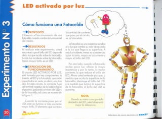 J
J
laboratorio de ciencia electrónico de Cf:fE/lCiT
Nn A
Usando sumono como pantalla
alrededor del LED,ustedobservoró
mejor lo diferencia.
Por otro lodo, cuando lo fotocelda
recibe poco luz, ofrece lo mayor
resistencia y por lo tonto, lo menor
corriente, lo que reduce el brillo del
LED.Ahora usted entiende por qué, o
medido que oculto lo superficie de lo
fotoceldo, disminuye el brillo del LED,
y o medido que ilumino lo superficie
de lo fotoceldo, el brillo del LED se
aumento.
Lofotoceldoesuno resistencia
sensible
o lo luz que cambio suvalor de acuerdo
a lo luz que llego o su superficie. A
másluz incidente,menoressuresistencia;
y por lo lonto, mayor es la corriente y
mayor el brillo del LED.
lo cantidad de corriente
que poso por el circuito,
es lo fotoceldo.
Cuando lo corriente paso por el
LED,ésle se ilumina; o más corriente
mayor brillo. El elemento que controlo
_'¡RESULTADOS
Al realizar este experimento, usted
encontraráque el brillodel LEDdepende
de lo luz que incida sobre lo fotoceldo.
A más luz incidente sobre la fotoceldo,
habrá mayor brillo en el LED.
_'¡EXPLlCACION DEL
FUNCIONAMIENTO
El circuito LEDACTIVADO POR LUZ,
está formado por trescomponentes: la
botería, el LEDy lo fotocelda; que están
conectados en serie, es decir, uno tras
otro. En este circuito, lo corriente fluye
del terminalnegativo de lo botería hacia
el positivo, posando o travésdel LEDy
de lo fotoceldo, tal como se muestroen
lo figuro 1.
_'¡P~OPOSITO
Observar el funcionamiento de uno
fotoceldo cuando cambia lo luminosidad
del medio.
Cómo funciona una Fotocelda
LID activado por luz _
 