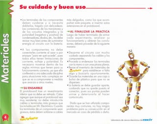 "
laboratorio de ciencia electrónico de ClElKHir
Dado que se han utilizado compo-
nentes muy comunes, no hoy ningún
problema para su consecución en el
mercado en caso de pérdida o daño.
• Desarme el circuito con mucho
cuidado separando los cables y los
componentes.
• Procedo o enderezar los terminales
con la mano o con unaspinzas planas.
• Reviseel inventario de materiales de
(~ ~.r..o. para establecer si falto
algo y buscarlo oportunamente.
• Guarde los materiales en una cojo o
bolso de plástico para que no se
dispersen.
• La batería se debe guardar aporte,
cuidando que no quede puesto el
conector, pues sus puntas pueden
unirse y deteriorarla al hacer
cortocircuito.
-+lAL FINALIZAR LA PRACTICA
Luego de haber terminado de armar
codo experimento, analizar su
funcionamiento y obtener los conclu-
siones,deberá proceder de lo siguiente
manero:
más delgados, como los que acom-
pañan este paquete, e insertar estas
extensiones en el protoboard.
-+1 SU ENSAMBLE
El protoboard trae un revestimiento
inferior que no debe ser retirodo. Cabe
agregar que aunque el protoboard sea
muy resistente, no debe introducirle
cables o terminales más gruesos que
los incluidos en Mr. Electrónico.Cuando
los terminales de un componente sean
gruesos, éstos deben soldarse a cables
• A los componentes no debe
conectarles corriente 01 azar o por
ensayar "para ver qué sucede", pues
todos ellos tienen limitaciones de
corriente, voltaje y polaridad. Es
necesario moverse dentro de los
reglas mínimos que tienen paro su
funcionamiento correcto, yo que ello
conllevará o uno adecuado disciplino
paro situaciones más complejos en
que se va o comprometer o medido
que avanzo o otros niveles.
• Los terminales de los componentes
deben cuidarse y si necesito
doblarlos, hágalo con delicadeza.
Los conexiones de los transistores y
de los circuitos integrados y lo
polaridad (negativo y positivo) de
condensadores, diodos, etc, los debe
revisor muy bien antes de suministrar
energía 01 circuito con lo botería.
Sucuidado
y buen
uso---------
 