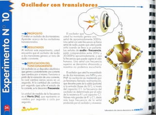 laboratorio de ciencia electrónico de CU=K/T'
Elosciladorque ustedha ensamblado
es de dos transistores,uno N PN y uno
PNP. La oscilación es mantenida por
un fenómeno llamado realimentación,
que devuelvepartede la salida (parlante)
a la entrada (base de Q 1), a través
del capacitor el. La frecuencia del
oscilador es determinada por el valor
de la resistencia R1 Y el capacitor C l.
Valoresmásgrandes de R1 y el,darán
más baja frecuencia de la señal
producida por el oscilador y viceversa.
El oscilador que
usted ha montado genera una
señal de aproximadamenle 500Hz.
Una señal con esta frecuencia se llama
señalde audio, puestoque ustedpuede
oírlo cuando se lleva a un parlante.
Las señales de audio - frecuencia,
están comprendidas entre 20Hz y
20.000Hz aproximadamente, o sea
la frecuenciaque puede captar el oído
humano. Una señal con frecuencia
superior se denomina ultrasonido y
nosotros no podemos escucharla.
La unidad de medida de la frecuencia
es el Hertz (Hz), que representa un
cambio por segundo o ciclo por
segundo.
-+1EXPlICACION DEL
FUNCIONA lENTO
Un oscilador es un dispositvoelectrónico
que genera constantemente
unacorriente
que cambia por sí misma. Funciona a
partir de la variación de una corriente,
la cual cambia varias veces en un
segundo. A la cantidad de cambios
por segundo que sufre el estado de
la corriente,se le denomina Frecuencia.
-+1RESULTADOS
Al realizar este experimento, usted
encuentra que el oscilador de audio
a dos transistores genera un tono de
audio constante.
:-+!PROPOSITO
Construirunoscilador de dos transistores.
Aprender acerca de los osciladores
transistorizados.
Oscilador con Iransislo
 