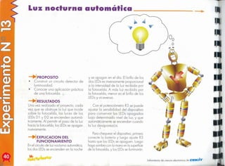 .,.
Laboratorio de ciencia electrónica de tClE/lCn'fr
Parachequear el dispositivo,primero
conecte la balerío y luego ajuste R3
hasta que los LEDsse apaguen. Luego
haga sombrocon lo manoen lo superficie
de lo fotocelda, y los LEDs
se iluminarán.
Con el potenciómetro R3 se puede
ajustar lo sensibilidad del dispositivo
para conservar los LEDsapagados
bajo determinado nivel de luz, y que
automáticamentese enciendan cuando
la luz desaparezca.
y se apagan en el día. El brillo de los
dos LEDses inversamenteproporcional
a la intensidad de la luz recibido por
la fotocelda. A más luz recibida por
la fotocelda, menor es el brillo de los
LEDsy viceversa.
EXPLlCACION DEL
FUNCIONAMIENTO
Enel circuitode luz nocturnaautomática,
los dos LEDsse encienden en la noche
'RESULTADOS
Una vez realizado el proyecto, cada
vez que se obstruye lo luz que incide
sobre lo fotocelda, los luces de los
LEDsD 1 y D2 se encienden automá-
ticamente. Al permitir el poso de lo luz
hacia la fotocelda, los LEDsse apagan
nuevamente.
-+fPROPOSITO
• Construir un circuito detector de
luminosidad.
• Conocer una aplicación práctica
de una fotocelda.
Luz nocturna automática ....
 