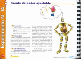 "
Laboratorio de ciencia electrónico de CCIE/IC,'"
El brillo dellED es proporcional al
voltaje de salida; el brillo máximo
corresponde a 9 voltios. .
la cual, cuando es conectada a una
batería de 9 voltios ofrece un voltaje
de salida variable entre O y 9 voltios.
En el circuito elaborado, el transistor
Q 1 trabaja como una resistencia
ajustable que cambia su valor interno
entre el colector(C) y el emisor (E),de
acuerdo al voltaje aplicado a su base
a travésdel potenciómetro R3.Cuando
la resistenciainterna de Q 1 está cerca
de O ohmios, el voltaje de salida de
la fuente será de 9 voltios. De otro
lado, cuando la resistencia interna de
Q 1 es muy alta (Q 1 no conduce); el
voltaje de salida será O voltios.
~ 
~EXPLlCACION DEL
FUNCIONAMIENTO
Enesteexperimento,ustedha construido
una útil fuente de voltaje DC ajustable,
RESULTADOS
Al finalizarel experimento,
ustedencuentra
que variando la resistencia del
potenciómetro R3, el brillo del LED
cambia en la misma proporción. Con
el potenciómetro hacia un extremo el
lED obtiene su máximo brillo y hacia
el otroextremo,ellED aparece apagado.
PROPOSITO
• Construir un circuito que suministre
diferentes voltajes a partir de una
batería.
• Reforzar el conocimiento de la
función de los transistores.
Fuente de poder aiustable _
 