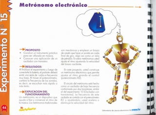 laboratorio de ciencia electrónica de ClElICiT
Elcircuitodel metrónomoestá hecho
como un oscilador de baja frecuencia
conformado por dos transistores,
similar
al del experimento 10 (OSCilador con
transistores). Lo frecuencia de este
osciladorsecontrolacon el potenciómetro
R2, y ajustándolo, usted acelero o
disminuye lo velocidad del ritmo.
En este proyecto, usted construye
un metrónomo electrónico que permite
ajustar el ritmo girando el control
(potenciómetro R2).
son mecánicos y emplean un brazo
de vaivén que hace un sonido en cada
final de giro, algo así como un reloj
de péndulo. Enestosmetrónomosusted
ajusta el ritmo ajustando la velocidad
del brazo oscilante.
EXPLlCACION DEL
FUNCIONAMIENTO
Un metrónomo, es un dispositivo que
ayuda a fijar y conservar el ritmo de
la música.Losmetrónomostradicionales
~RESULTADOS
Al finalizar el experimento y luego de
conedarle la batería,el parlante deberá
emitir una serie de ruidos e frecuencia
muy baja. Al mover el potenciómetro,
cambia la frecuencia de los sonidos,
es decir, se escuchan más rápido o
más lento.
~PROPOSITO
• Construir un instrumento práctico
para ser utilizado en música.
• Conocer una aplicación de un
oscilador con transistor.
Metrónomo electrónico .-- _
 
