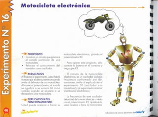 le
2
.,.
laboratorio de ciencia electrónico de CIEK'T
La frecuencia de este oscilador
(velocidad de la rnoíoocleío] secontrola
con el potenciómetro R3; ajustándolo,
usted acelera o frena la motocicleta.
El circuito de la motocicleta
electrónica, es un oscilador de baja
frecuencia conformado por dos
transistores,similar al explicado en el
experimento 10 (oscilador con
transistores)y al experimento anterior
(metrónomo electrónico},
Para operar este proyecto, sólo
conecte la batería en el conector y
luego gire R3.
motocicleta electrónica, girando el
potenciómetro R3.
EXPlICACION DEL
FUNCIONAMIENTO
Usted puede acelerar o frenar su
~RESULTADOS
Al finalizar el experimento, usted habrá
notado que el altavoz emite un sonido
similaral del motor de una motocicleta.
Al mover el potenciómetro, el sonido
se agudiza o se suaviza tal como
sucede cuando se acelera o se
desacelera una motocicleta.
__., PROPOSITO
• Construir un circuito que produce
el sonido particular de una
motocicleta.
• Reforzar el conocimiento del
transistor como oscilador.
Motocicleta electrónica
 