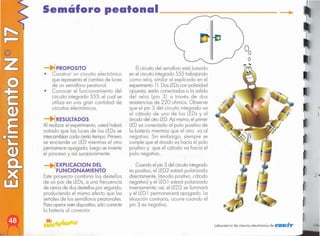. '"
laboratorio de ciencia electrónico de CEK"'"
Elcircuito del semáforo está basado
en el circuito integrado 555 trabajando
como reloj, similar al explicado en el
experimento 11.Dos LEDs
con polaridad
opuesta, están conectados a la salida
del reloj (pin 3) a través de dos
resistencias de 220 ohmios. Observe
que el pin 3 del circuito integrado va
al cátodo de uno de los LEDs y al
ánodo del otro LED.
Así mismo,el primer
LEDva conectado al polo positivo de
la batería mientras que el otro va al
negativo. Sin embargo, siempre se
cumple que el ánodo va hacia el polo
positivo y que el cátodo va hacia el
polo negativo.
Cuando el pin 3 del circuitointegrado
es positivo, el LED2 estará polarizado
directamente, (ánodo positivo, cátodo
negativo) y el LED1 estará polarizado
inversamente;así, elLED2 se iluminará
y el LED1 permanecerá apagado. La
situación contraria, ocurre cuando el
pin 3 es negativo.
EXPLlCACION DEL
FUNCIONAMIENTO
Este proyecto combina los destellos
de un par de LEDs,a una frecuencia
de cerca de dos destellospor segundo,
produciendo el mismo efecto que las
señales de los semáforos peatonales.
Paraoperar estedispositivo,sólo conecte
la batería al conector.
IRESULTADOS
Al realizar el experimento, usted habrá
notado que las luces de los LEDsse
intercambiancada cierto tiempo.Primero
se enciende un LED mientras el otro
permanece apagado; luego se invierte
el proceso y así sucesivamente.
PROPOSITO
• Construir un circuito electrónico
que representa el cambio de luces
de un semáforo peatonal.
• Conocer el funcionamiento del
circuito integrado 555, el cual se
utiliza en una gran cantidad de
circuitos electrónicos.
Semáforo pealonal __
 