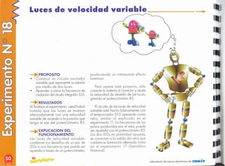 I
..
Laboratorio de ciencia electrónico de elEKi"fl'
Elcircuito de las luces de velocidad
variable está hecho básicamente con
el temporizador 555 operando como
reloj, similar al explicado en el
experimento 11. La frecuencia de los
pulsos producidos por el reloj, puede
ser ajustada con el potenciómetro R5.
Los dos LEDsen polaridad opuesta,
se conectan a la salida del reloj que
combina suiluminaciónalternada, como
en el experimento 17 (Semáforo
Pealonal).
Para operar este proyecto, sólo
conecte la batería al conector y ajuste
la velocidad de destello de las luces,
girando el potenciómetro R5.
pro?uciendo un interesante efecto
luminoso.
1EXPLlCACION DEL
FUNCIONAMIENTO
Las luces de velocidad variable,
combinan los destellos de un par de
LEDsa una frecuencia que puede ser
ajustada a travésde un potenciómetro,
RESULTADOS
Al finalizar el experimento, usted hobró
notado que las luces se mueven
alternada mente con una velocidad
variable de acuerdo a la posición que
tenga el eje del potenciómetro R5.
PROPOSITO
• onstruir un circuito oscilador
variable que represente su estado
por medio de dos luces.
• Aprender a variar la frecuencia de
oscilacióndel circuitointegrado555.
Luces de velocidad variable
 