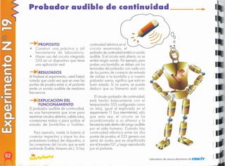 Laboratorio de ciencia electrónico de CIEKiv
Elcircuito probador de continuidad,
está hecho básicamente con el
temparizador 555 configurado como
un reloj, igual 01 explicado en el
experimento 11 (Luzintermilente), sólo
que esto vez, el circuito se ha
acondicionado o un altavoz y lo
frecuenciaestá dentrodel rango audible
por el oído humano. Cuando hoy
continuidad eléctrico entre los dos
puntos de pruebo, el 555 genero uno
señal de audio que es amplificado
por el transistor
Q1,y luego reproducido
por el parlante.
continuidad eléctrico en el
circuito examinado, el
probadorde continuidademitiráunsonido
audible. Si el circuito está abierto, no se
emitiráningúnsonido. Porejemplo, poro
probar uno bombillo, se deben unir los
terminalesdel probador con codo uno
de los puntos de contacto de entrado
de voltaje o lo bombillo y si nuestro
probador sueno, significo que está en
buen estado. Si no sueno, se puede
deducir que su filamento está rolo.
Poro operarlo, instale lo botería 01
conector respectivo y toque los dos
probódores (cables) del dispositivo, o
los conexiones del circuito que se está
probando (fusible,lámpara etc.). Si hoy
-.¡EXPLlCACION DEL
FUNCIONAMIENTO
El probador audible de continuidad,
es uno herramienta que sirve poro
examinar circuitosabiertos,cables rotos,
conexiones molos o poro probar el
estado de bombillos o fusibles.
RESULTADOS
Al finalizar el experimento, usted habrá
notado que codo vez que se unen los
puntas de pruebo entre sí, el parlante
emite un sonido audible de mediano
frecuencia.
PROPOSITO
• Construir uno práctico y útil
herramienta de laboratorio.
• Hacer uso del circuito integrado
555 en un dispositivo que tiene
uno aplicación real.
Probador audible de continuidad, _
 