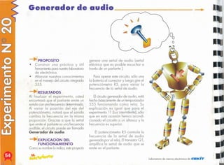 Laboratorio de ciencia electrónica de CEKiT
El potenciómetro R5 controlo lo
frecuencia de lo señal de audio
generado por el reloj. El transistorQ 1,
amplifico lo señal de audio que se
emite en el parlante.
Elcircuito generador de audio, está
hecho básicamentede un temporizador
555 funcionando como reloj. Su
explicación es igual que poro el
experimento 11 (Luzintermitente),sólo
que en esta ocasión hemos acondi-
cionado el circuito a un altavoz y lo
frecuencia es superior.
Paro operar este circuito, sólo uno
lo botería 01 conector y luego gire el
potenciómetro R5, poro variar lo
frecuencia de lo señal de audio.
genero uno señal de audio (señal
eléctrico que es posible escuchar o
través de un parlante ).
EXPLlCACION DEL
FUNCIONAMIENTO
Como sunombrelo indico,esteproyedo
RESULTADOS
Al finalizar el experimento, usted
encontrará que el parlante emite un
sonidocon uno frecuenciadeterminada.
Al variar lo posición del eje del
potenciómetro, notará que el sonido
cambio la frecuencia en la mismo
proporción. Gracias o que lo señal
que emite el parlante es uno frecuencia
audible, el circuito puede ser llamado
Generador de audio.
PROPOSITO
• Construir uno práctico y útil
herramientaporo nuestrolaboratorio
de electrónico.
• Afianzar nuestros conocimientos
en el manejo del circuito integrado
555.
Generador de audioo::::::==-
 
