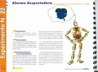 laboratorio de ciencia electrónica de CEKiT
,. ...
El núcleo de este experimento es el
circuitointegrado 555 conectado como
un reloj, igual 01 explicado en el
experimento 11 (luz intermitente). lo
señalde audio es generado por el 555
y es amplificado por el transistor Q 1,
poro luego ser reproducido por el
parlante.
silencioso. Por lo tanto, lo puede usar
para despertarse o para asustar a sus
amigos escondiéndolo por ejemplo
en un cajón (cajón cerrado, ningún
sonido; cajón abierto, produce sonido).
La intensidad del sonido también
depende de la intensidad de la luz
incidente en la fotocelda. Así puede
producir efectos sonoros interesantes
sombreando lo fotocelda con su mono.
-+1EXPLlCACION DEL
FUNCIONAMIENTO
Este pequeño dispositivo le brindará
ratos de entretenimiento en su hogar
o colegio. La alarma despertadora
genera un sonido audible sólo cuando
la luz incide sobre la fotocelda, mientras
que en la oscuridad permanece
RESULTADOS
Una vez haya finalizado el experimento,
usted notará que el altavoz emite un
sonido cuya frecuencia depende de
la cantidad de luz que incide sobre
la fotocelda.
-+lPROPOSITO
• Construir un práctico circuito
electrónico paro la detección de
luminosidad.
Alarma despertadora
 