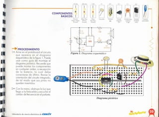 1
.~
Diagrama pictórico
Figura 1. Diagrama esquemático
~I
2N39U1.
+
•
Ccnecior
porc boIetio
Tronsislo,
2N3904
NPN
c,'(.u,to
Integ'odo
555
Fotoceldo
(Rojo.
Rojo. RotO.
Do,ado)
Condensado,
cerémko
O IIlF
Podonle
sn
IRolo.Roto.
MatlOn.
Dorado]
IMatlón
Neg'o. Neg,o.
Dorodo]
COMPONENTES
BASICOS (
104
01
el
SPI
PI ICl
2.2K
220 ohm
IOnhm
"
laboratorio de ciencia electrónico de CEKlT
PROCEDIMIENTO
1 • Arme en el protoboard el circuito
que aparece en el diagrama
esquemático de la figuro l. Puede
usar como guía de montaje el
diagrama pictórico. Recuerde que
puede montar los componentes
en cualquier orden, a excepción
de la batería, la cual debe
conectarse de último. Revise la
orientación del circuito integrado,
de tal modo que sus pines no
queden invertidos.
2· Con la mano, obstruya la luz que
llega a la fotocelda y escuche el
cambio de frecuenciaen el parlante.
 