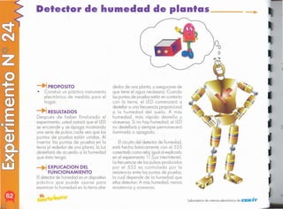 "
laboratorio de ciencia electrónica de CEKI"'if'
2
dedor de una planta, y asegurarse de
que tiene el agua necesario. Cuando
las puntasde prueba estánen contacto
con lo tierra, el LED comenzará o
destellar o uno frecuencia proporcional
o la humedad del suelo. A más
humedad, más rápido destello y
viceversa. Si no hoy humedad, ellED
no destellará y siempre permanecerá
iluminado o apagado.
Elcircuito del detector de humedad,
está hecho básicamente con el 555
conectado como reloj,igual al explicado
en el experimento 11 [luz intermitente).
la frecuencia de los pulsos producidos
por el 555 es controlada por la
resistenciaentre las puntas de pruebo,
la cual depende de la humedad que
ellas detectan. A más humedad, menos
resistencia y viceversa.
--.1EXPlICACION DEL
FUNCIONAMIENTO
Eldetectorde humedad es undispositivo
práctico que puede usarse para
examinar lo humedad en la tierra aire-
RESULTADOS
Después de haber finalizado el
experimento, usted notará que el LED
se enciende y se apaga mostrando
una serie de pulsos cada vez que las
puntas de prueba están unidas. Al
insertar las puntas de prueba en la
tierra al rededor de una planta, la luz
destellará de acuerdo a la humedad
que ésta tenga.
-+i PROPOSITO
• Construir un práctico instrumento
electrónico de medida para el
hogar.
Detector de humedad de plantas _
 