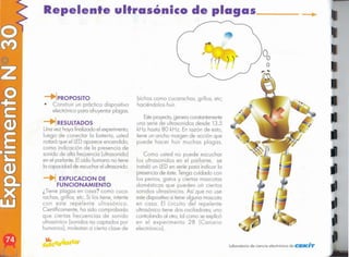 ~
laboratorio de ciencia electrónico de CIEKH'V
...
Como usted no puede escuchar
los ultrasonidos en el parlante, se
instaló un LEDen serie paro indicar lo
presencio de éste.Tengo cuidado con
los perros, gatos y ciertos mascotas
domésticos que pueden oír ciertos
sonidos ultrasónicos. Así que no use
este dispositivo si tiene alguno mascota
en coso. El circuito del repelente
ultrasónico tiene dos osciladores; uno
controlando 01 otro, tal como se explicó
en el experimento 28 (Canario
electrónico],
Esteproyecto,genero constantemente
uno serie de ultrasonidos desde 13.5
kHz hasta 80 kHz. En rozón de esto,
tiene un ancho margen de acción que
puede hacer huir muchos plagas.
bichos como cucarachas, grillos, etc;
haciéndolos huir.
~ EXPlICACION DE
FUNCIONAMIENTO
¿Tiene plagas en coso? como cuca-
rachas, grillos, etc. Si los tiene, intente
con este repelente ultrasónico.
Científicamente, ha sido comprobado
que ciertos frecuencias de sonido
ultrasónico (sonidos no captados por
humanos), molestan o cierto clase de
!PROPOSITO
• Construir un práctico dispositivo
electrónico paro ahuyentar plagas.
iRESULTADOS
Uno vez hoyo finalizado el experimento,
luego de conectar lo botería, usted
notará que el LEDaparece encendido,
como indicación de lo presencio de
sonido de alto frecuencia (ultrasonido)
en el parlante. Eloído humano no tiene
lo capacidad de escucharel ultrasonido.
Repelente ultrasónico de plagas
 